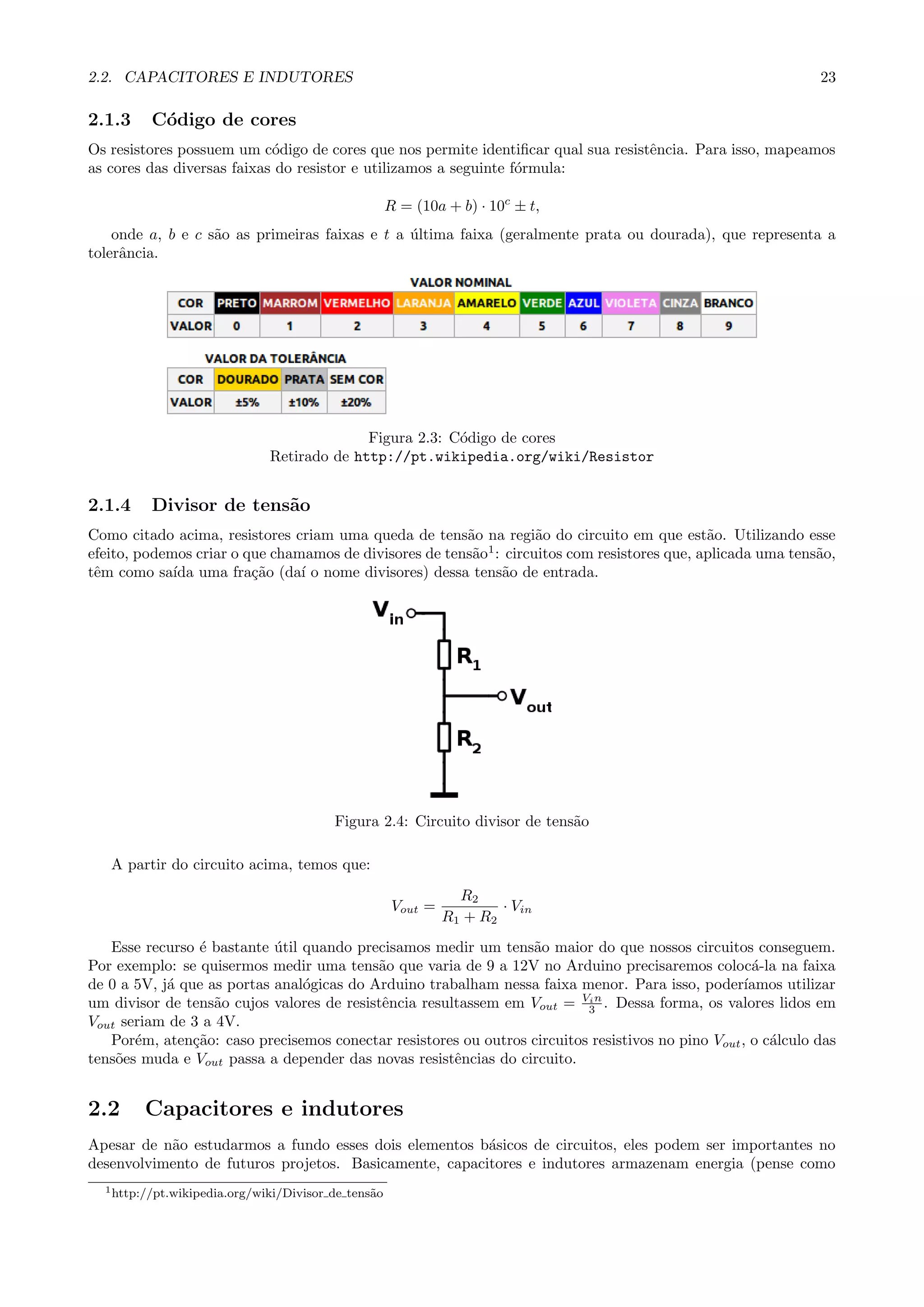 2.2. CAPACITORES E INDUTORES 23
2.1.3 C´odigo de cores
Os resistores possuem um c´odigo de cores que nos permite identiﬁcar qual sua resistˆencia. Para isso, mapeamos
as cores das diversas faixas do resistor e utilizamos a seguinte f´ormula:
R = (10a + b) · 10c
± t,
onde a, b e c s˜ao as primeiras faixas e t a ´ultima faixa (geralmente prata ou dourada), que representa a
tolerˆancia.
Figura 2.3: C´odigo de cores
Retirado de http://pt.wikipedia.org/wiki/Resistor
2.1.4 Divisor de tens˜ao
Como citado acima, resistores criam uma queda de tens˜ao na regi˜ao do circuito em que est˜ao. Utilizando esse
efeito, podemos criar o que chamamos de divisores de tens˜ao1
: circuitos com resistores que, aplicada uma tens˜ao,
tˆem como sa´ıda uma fra¸c˜ao (da´ı o nome divisores) dessa tens˜ao de entrada.
Figura 2.4: Circuito divisor de tens˜ao
A partir do circuito acima, temos que:
Vout =
R2
R1 + R2
· Vin
Esse recurso ´e bastante ´util quando precisamos medir um tens˜ao maior do que nossos circuitos conseguem.
Por exemplo: se quisermos medir uma tens˜ao que varia de 9 a 12V no Arduino precisaremos coloc´a-la na faixa
de 0 a 5V, j´a que as portas anal´ogicas do Arduino trabalham nessa faixa menor. Para isso, poder´ıamos utilizar
um divisor de tens˜ao cujos valores de resistˆencia resultassem em Vout = Vin
3 . Dessa forma, os valores lidos em
Vout seriam de 3 a 4V.
Por´em, aten¸c˜ao: caso precisemos conectar resistores ou outros circuitos resistivos no pino Vout, o c´alculo das
tens˜oes muda e Vout passa a depender das novas resistˆencias do circuito.
2.2 Capacitores e indutores
Apesar de n˜ao estudarmos a fundo esses dois elementos b´asicos de circuitos, eles podem ser importantes no
desenvolvimento de futuros projetos. Basicamente, capacitores e indutores armazenam energia (pense como
1http://pt.wikipedia.org/wiki/Divisor de tens˜ao
 