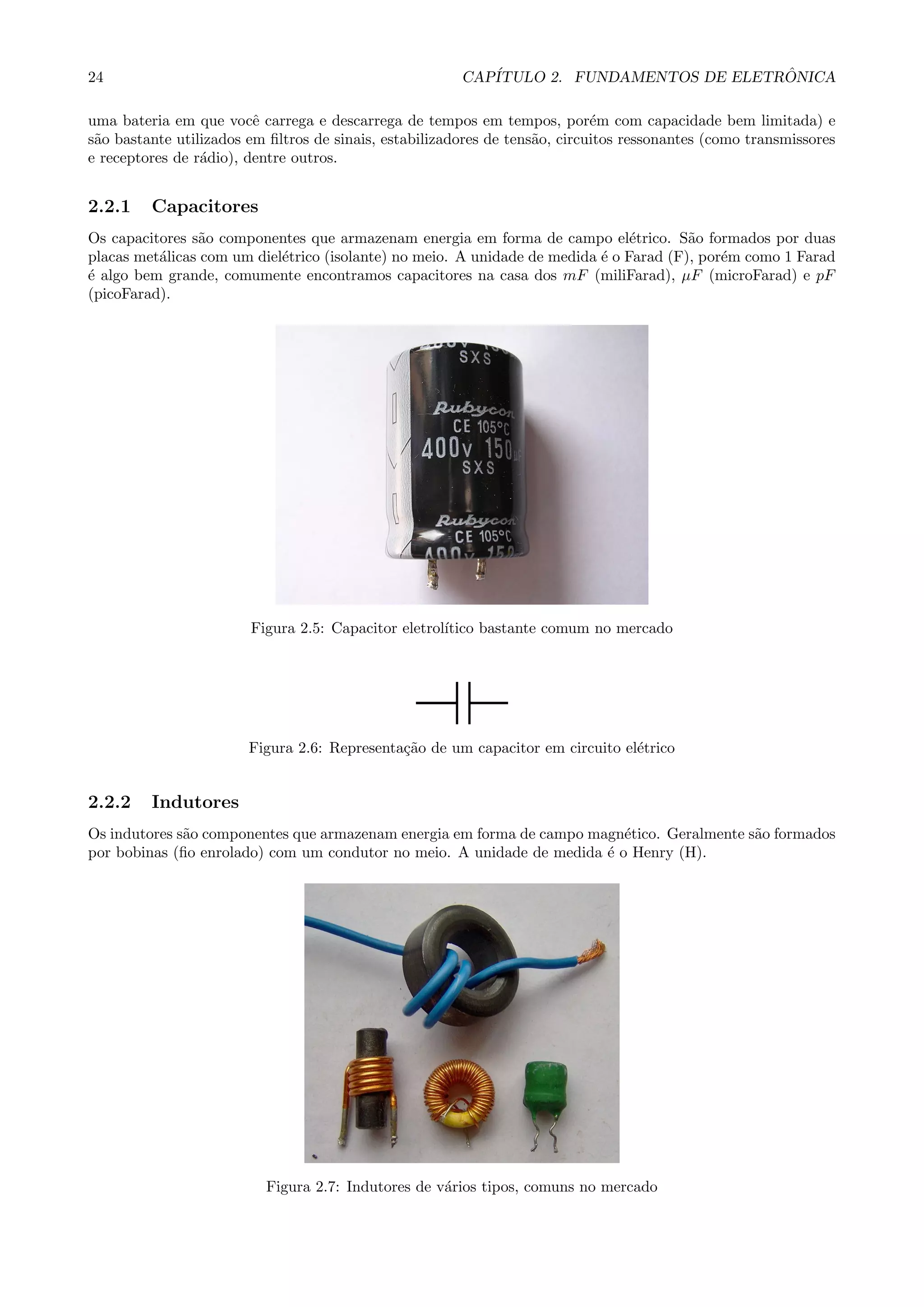 24 CAP´ITULO 2. FUNDAMENTOS DE ELETR ˆONICA
uma bateria em que vocˆe carrega e descarrega de tempos em tempos, por´em com capacidade bem limitada) e
s˜ao bastante utilizados em ﬁltros de sinais, estabilizadores de tens˜ao, circuitos ressonantes (como transmissores
e receptores de r´adio), dentre outros.
2.2.1 Capacitores
Os capacitores s˜ao componentes que armazenam energia em forma de campo el´etrico. S˜ao formados por duas
placas met´alicas com um diel´etrico (isolante) no meio. A unidade de medida ´e o Farad (F), por´em como 1 Farad
´e algo bem grande, comumente encontramos capacitores na casa dos mF (miliFarad), µF (microFarad) e pF
(picoFarad).
Figura 2.5: Capacitor eletrol´ıtico bastante comum no mercado
Figura 2.6: Representa¸c˜ao de um capacitor em circuito el´etrico
2.2.2 Indutores
Os indutores s˜ao componentes que armazenam energia em forma de campo magn´etico. Geralmente s˜ao formados
por bobinas (ﬁo enrolado) com um condutor no meio. A unidade de medida ´e o Henry (H).
Figura 2.7: Indutores de v´arios tipos, comuns no mercado
 