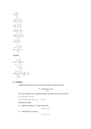 1
3)
1
2
2 1
) :
3 5
1 2 1
) :
2 3 4
2 1
)2 :1
5 5
1 2 1
) :
3 4 2
11
3)
3
11
21
2)
1
2
f
g
h
i
j
k
l
=
− =
× =
× × =
+ =
+
=
+
+
=
 
 
 
 
 
 
Simplifique:
1
1
1 1)
1
1
1
1
1 1
1 1 1
92 3 4) : 1
2 3 17
3 4
a
b
+
+ =
+
+
+
+ +
+ =
+
 
 
 
IV – POTÊNCIAS
Definição: Potência de grau n de um número A é o produto de n fatores iguais a A.
...n
nvezes
A A A A A= × × × ×
A é a base da potência e n é o expoente da potência, que determina seu grau. Desta forma:
2³ = 2 x 2 x 2 = 8 = 2³ = 8
(- 1)4
= (- 1) x (- 1) x (- 1) x (- 1) = 1 ∴ (- 1)4
= 1
CASOS PARTICULARES:
a) A potência de expoente 1 (1º grau) é igual à base:
A1
= A; 21
= 2
b) Toda potência de 1 é igual a 1:
1² = 1; 1³ = 1
 