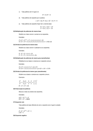 c) Toda potência de 0 é igual a 0:
0² = 0; 0³ = 0
d) Toda potência de expoente par é positiva:
(- 2)4
= 16; 24
= 16; (- 3)² = 9; 3² = 9
e) Toda potência de expoente ímpar tem o sinal da base:
3³ = 27 ; (- 3)³ = - 27
25
= 32 ; (- 2)5
= - 32
22) Multiplicação de potências de mesma base
Mantém-se a base comum e somam-se os expoentes.
Exemplos:
23
x 22
= 2(3+2)
= 25
= 2 x 2 x 2 x 2 x 2 = 32
5² x 57
= 59
= 5 x 5 x 5 x 5 x 5 x 5 x 5 x 5 x 5 = 1 953 125
23) Divisão de potências de mesma base
Mantém-se a base comum e subtraem-se os expoentes.
Exemplos:
56
: 54
= 52
= 5 x 5 = 25
37
: 33
= 34
= 3 x 3 x 3 x 3 = 81
24) Multiplicação de potências de mesmo grau (semelhantes)
Multiplicam-se as bases e conserva-se o expoente comum.
Exemplos:
2² x 7² = 2 x 2 x 7 x 7 = (2 x 7)²
3³ x 5³ = 3 x 3 x 3 x 5 x 5 x 5 = (3 x 5)³ = 15³ = 3 375
25) Divisão de potências de mesmo grau (semelhantes)
Dividem-se as bases e conserva-se o expoente comum.
Exemplos:
22
2
2 2 2 2 2 2
7 7 7 7 7 7
×
= = × =
×
 
 
 
8³ : 2³ = 4³ = 64
26) Potenciação de potência
Eleva-se a base ao produto dos expoentes.
Exemplos:
(23
)2
= 2(3 x 2)
= 26
(35
)2
= 310
= 59049
27) Expoente nulo
Toda potência de base diferente de zero e expoente zero é igual à unidade.
Exemplos:
a4
: a4
= a(4-4)
= a0
= 1
(-5)0
= 1
28) Expoente negativo
 