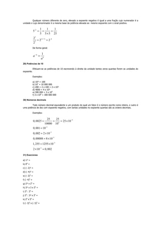 Qualquer número diferente de zero, elevado a expoente negativo é igual a uma fração cujo numerador é a
unidade e cujo denominador é a mesma base da potência elevada ao mesmo expoente com o sinal positivo.
2
3
(3 7) 4
7
1 1 1
5
5 5 5 25
2
2 2
2
−
− −
= = =
×
= =
De forma geral:
1n
n
a
a
−
=
29) Potências de 10
Efetuam-se as potências de 10 escrevendo à direita da unidade tantos zeros quantas forem as unidades do
expoente.
Exemplos:
a) 10² = 100
b) 107
= 10 000 000
c) 200 = 2 x 100 = 2 x 10²
d) 4000 = 4 x 10³
e) 300 000 = 3 x 105
f) 3 x 108
= 300 000 000
30) Números decimais
Todo número decimal equivalente a um produto do qual um fator é o número escrito como inteiro, e outro é
uma potência de dez com expoente negativo, com tantas unidades no expoente quantas são as ordens decimais.
Exemplos:
4
4
3
3
5
3
3
25 25
0,0025 25 10
10000 10
0,001 10
0,002 2 10
0,00008 8 10
1,255 1255 10
2 10 0,002
−
−
−
−
−
−
= = = ×
=
= ×
= ×
= ×
× =
31) Exercícios
a) 1³ =
b) 04
=
c) (- 2)³ =
d) (- 4)³ =
e) (- 2)4
=
f) (- 4)4
=
g) 2³ x 25
=
h) 3² x 3 x 35
=
i) 35
: 34
=
j) 34
: 3² x 35
=
k) 24
x 54
=
l) (- 3)5
x (- 5)5
=
 