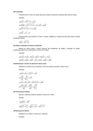 32) Propriedade
É possível retirar um fator do radical, basta que se divida o expoente do radicando pelo índice do radical.
Exemplos:
2
2 2
8 4 24 4
8
8 24 4
) 12 2 3 2 3
) 180 2 3 5 2 3 5 6 5
) 3 5 2 3 5 2
) 3 3 3
a
b
c
d
= × =
= × × = × =
× × = ×
= =
Reciprocamente, para introduzir um fator no radical, multiplica-se o expoente do fator pelo índice do radical
da seguinte maneira:
3 33
3 2 3 2= ×
33) Adição e subtração de radicais semelhantes
Radicais de mesmo índice e mesmo radicando são semelhantes. Na adição e subtração de radicais
semelhantes, operam-se os coeficientes e conserva-se o radical.
Exemplos:
3 3 3 3 3 3 3
)3 2 5 2 10 2 8 2 10 2 2 2
)3 2 6 2 5 2 2 9 2 6 2 3 2
a
b
+ − = − = −
+ − − = − =
34) Multiplicação e divisão de radicais de mesmo índice
Multiplicam-se (dividem-se) os radicandos e dá-se ao produto (quociente) o índice comum.
Exemplos:
4 4 4
4
4 4
) 2 3 2 3 6
6 6
) 3
22
) 3 5 2 3 5 2 30
5 3 15 15
)
22 2
a
b
c
d
× = × =
= =
× × = × × =
×
= =
35) Potenciação de radicais
Eleva-se o radicando à potência indicada e conserva-se o índice.
Exemplo:
( )
( ) ( )
3
344
2 25 2 2 5 4 25
) 3 3
) 2 3 2 3 2 3
a
b
=
× = × = ×
36) Radiciação de radicais
Multiplicam-se os índices e conserva-se o radicando.
Exemplos:
 