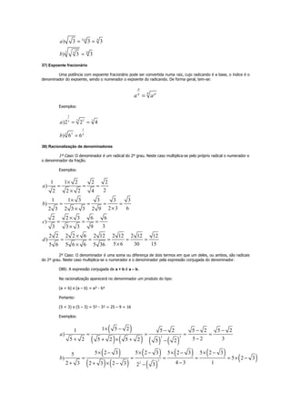 2 2 4
3 4 24
) 3 3 3
) 3 3
a
b
×
= =
=
37) Expoente fracionário
Uma potência com expoente fracionário pode ser convertida numa raiz, cujo radicando é a base, o índice é o
denominador do expoente, sendo o numerador o expoente do radicando. De forma geral, tem-se:
p
q pq
a a=
Exemplos:
2
3 2 33
3
34 4
)2 2 4
) 6 6
a
b
= =
=
38) Racionalização de denominadores
1º Caso: O denominador é um radical do 2º grau. Neste caso multiplica-se pelo próprio radical o numerador e
o denominador da fração.
Exemplos:
1 1 2 2 2
)
22 2 2 4
1 1 3 3 3 3
)
2 3 62 3 2 3 3 2 9
2 2 3 6 6
)
33 3 3 9
2 2 2 2 6 2 12 2 12 2 12 12
)
5 6 30 155 6 5 6 6 5 36
a
b
c
d
×
= = =
×
×
= = = =
××
×
= = =
×
×
= = = = =
××
2º Caso: O denominador é uma soma ou diferença de dois termos em que um deles, ou ambos, são radicais
do 2º grau. Neste caso multiplica-se o numerador e o denominador pela expressão conjugada do denominador.
OBS: A expressão conjugada de a + b é a – b.
Na racionalização aparecerá no denominador um produto do tipo:
(a + b) x (a – b) = a² - b²
Portanto:
(5 + 3) x (5 – 3) = 5² - 3² = 25 – 9 = 16
Exemplos:
( )
( ) ( ) ( ) ( )
( )
( ) ( )
( )
( )
( ) ( )
( )
2 2
2
2
1 5 21 5 2 5 2 5 2
)
5 2 35 2 5 2 5 2 5 2
5 2 3 5 2 3 5 2 3 5 2 35
) 5 2 3
4 3 12 3 2 3 2 3 2 3
a
b
× − − − −
= = = =
−+ + × + −
× − × − × − × −
= = = = = × −
−+ + × − −
 