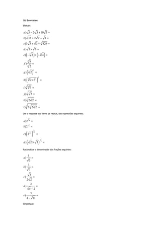 39) Exercícios
Efetuar:
( ) ( )
( )
( )
4
3 4
4
4
6
3
2
3 2
3 3
3
3
3 3 3
) 5 2 5 10 5
) 32 2 2 8
)3 3 3 429
) 3 6
) 2 4
8
)
2
) 2
) 2 3
) 3
) 3
) 2 2
) 2 2 2
a
b
c
d
e
f
g
h
i
j
k
l
− + =
+ − =
+ − =
× =
− × − =
=
=
× =
=
=
=
=
Dar a resposta sob forma de radical, das expressões seguintes:
( )
( )
1
2
3
4
1
1 2
2
1
6
)2
)2
) 2
) 2 3
a
b
c
d
−
=
=
=
× =
Racionalizar o denominador das frações seguintes:
1
)
5
3
)
7
3
)
2 2
2
)
5 2
5
)
4 11
a
b
c
d
e
=
=
=
=
−
=
−
Simplifique:
 