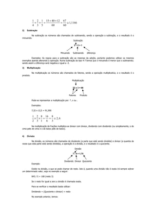 1 2 1 15 40 12 67
1,1166
4 3 5 60 60
+ +
+ + = = ≅
2) Subtração
Na subtração os números são chamados de subtraendo, sendo a operação a subtração, e o resultado é o
minuendo.
Subtração
3 – 2 = 1
Minuendo Subtraendo diferença
Exemplos: As regras para a subtração são as mesmas da adição, portanto podemos utilizar os mesmos
exemplos apenas alterando a operação. Numa subtração do tipo 4-7 temos que o minuendo é menor que o subtraendo;
sendo assim a diferença será negativa e igual a -3.
3) Multiplicação
Na multiplicação os números são chamados de fatores, sendo a operação multiplicativa, e o resultado é o
produto.
Multiplicação
22 x 3 = 66
Fatores Produto
Pode-se representar a multiplicação por: *, x ou .
Exemplos:
7,32 x 12,5 = 91,500
1 2 8 16 8
2,6
2 3 1 6 3
× × = = ≅
Na multiplicação de frações multiplica-se divisor com divisor, dividendo com dividendo (ou simplesmente, o de
cima pelo de cima e o de baixo pelo de baixo).
4) Divisão
Na divisão, os números são chamados de dividendo (a parte que está sendo dividida) e divisor (a quantia de
vezes que esta parte está sendo dividida), a operação é a divisão, e o resultado é o quociente.
Divisão
7 / 4 = 1,75
Dividendo Divisor Quociente
Exemplo:
Existe na divisão, o que se pode chamar de resto. Isto é, quando uma divisão não é exata irá sempre sobrar
um determinado valor, veja no exemplo a seguir:
843 / 5 = 168 (resto 3)
Se o resto for igual a zero a divisão é chamada exata.
Para se verificar o resultado basta utilizar:
Dividendo = (Quociente x divisor) + resto
No exemplo anterior, temos:
 