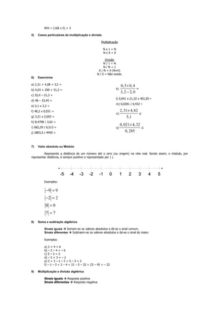843 = (168 x 5) + 3
5) Casos particulares da multiplicação e divisão
Multiplicação
N x 1 = N
N x 0 = 0
Divisão
N / 1 = N
N / N = 1
0 / N = 0 (N≠0)
N / 0 = Não existe.
6) Exercícios
a) 2,31 + 4,08 + 3,2 =
b) 4,03 + 200 + 51,2 =
c) 32,4 – 21,3 =
d) 48 – 33,45 =
e) 2,1 x 3,2 =
f) 48,2 x 0,031 =
g) 3,21 x 2,003 =
h) 8,4708 / 3,62 =
i) 682,29 / 0,513 =
j) 2803,5 / 4450 =
k)
0,3 0,4
3,2 2,0
×
=
−
l) 0,041 x 21,32 x 401,05 ≅
m) 0,0281 / 0,432 ≅
n)
2,31 4,82
5,1
×
≅
o)
0,021 4,32
0,285
×
≅
7) Valor absoluto ou Módulo
Representa a distância de um número até o zero (ou origem) na reta real. Sendo assim, o módulo, por
representar distância, é sempre positivo e representado por | |.
Exemplos:
9 9
2 2
0 0
7 7
− =
− =
=
=
8) Soma e subtração algébrica
Sinais iguais Somam-se os valores absolutos e dá-se o sinal comum.
Sinais diferentes Subtraem-se os valores absolutos e dá-se o sinal do maior.
Exemplos:
a) 2 + 4 = 6
b) – 2 – 4 = – 6
c) 5 – 3 = 2
d) – 5 + 3 = – 2
e) 2 + 3 – 1 – 2 = 5 – 3 = 2
f) – 1 – 3 + 2 – 4 + 21 – 5 – 32 = 23 – 45 = – 22
9) Multiplicação e divisão algébrica
Sinais iguais Resposta positiva
Sinais diferentes Resposta negativa
 