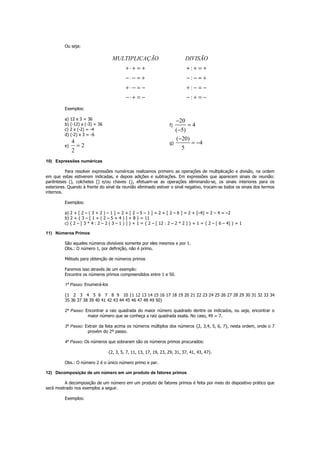 Ou seja:
MULTIPLICAÇÃO
+ ⋅+ = +
−⋅− = +
+ ⋅ − = −
−⋅+ = −
:
:
:
:
DIVISÃO
+ + = +
− − = +
+ − = −
− + = −
Exemplos:
a) 12 x 3 = 36
b) (-12) x (-3) = 36
c) 2 x (-2) = -4
d) (-2) x 3 = -6
e)
4
2
2
=
f)
20
4
( 5)
−
=
−
g)
( 20)
4
5
−
= −
10) Expressões numéricas
Para resolver expressões numéricas realizamos primeiro as operações de multiplicação e divisão, na ordem
em que estas estiverem indicadas, e depois adições e subtrações. Em expressões que aparecem sinais de reunião:
parênteses (), colchetes [] e/ou chaves {}, efetuam-se as operações eliminando-se, os sinais interiores para os
exteriores. Quando à frente do sinal da reunião eliminado estiver o sinal negativo, trocam-se todos os sinais dos termos
internos.
Exemplos:
a) 2 + [ 2 – ( 3 + 2 ) – 1 ] = 2 + [ 2 – 5 – 1 ] = 2 + [ 2 – 6 ] = 2 + [–4] = 2 – 4 = –2
b) 2 + { 3 – [ 1 + ( 2 – 5 + 4 ) ] + 8 } = 11
c) { 2 – [ 3 * 4 : 2 – 2 ( 3 – 1 ) ] } + 1 = { 2 – [ 12 : 2 – 2 * 2 ] } + 1 = { 2 – [ 6 – 4] } + 1
11) Números Primos
São aqueles números divisíveis somente por eles mesmos e por 1.
Obs.: O número 1, por definição, não é primo.
Método para obtenção de números primos
Faremos isso através de um exemplo:
Encontre os números primos compreendidos entre 1 e 50.
1º Passo: Enumerá-los
{1 2 3 4 5 6 7 8 9 10 11 12 13 14 15 16 17 18 19 20 21 22 23 24 25 26 27 28 29 30 31 32 33 34
35 36 37 38 39 40 41 42 43 44 45 46 47 48 49 50}
2º Passo: Encontrar a raiz quadrada do maior número quadrado dentre os indicados, ou seja, encontrar o
maior número que se conheça a raiz quadrada exata. No caso, 49 = 7.
3º Passo: Extrair da lista acima os números múltiplos dos números {2, 3,4, 5, 6, 7}, nesta ordem, onde o 7
provém do 2º passo.
4º Passo: Os números que sobraram são os números primos procurados:
{2, 3, 5, 7, 11, 13, 17, 19, 23, 29, 31, 37, 41, 43, 47}.
Obs.: O número 2 é o único número primo e par.
12) Decomposição de um número em um produto de fatores primos
A decomposição de um número em um produto de fatores primos é feita por meio do dispositivo prático que
será mostrado nos exemplos a seguir.
Exemplos:
 