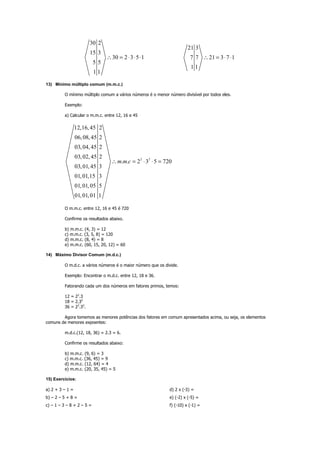 30 2
15 3
30 2 3 5 1
5 5
1 1
∴ = ⋅ ⋅ ⋅
21 3
7 7 21 3 7 1
1 1
∴ = ⋅ ⋅
13) Mínimo múltiplo comum (m.m.c.)
O mínimo múltiplo comum a vários números é o menor número divisível por todos eles.
Exemplo:
a) Calcular o m.m.c. entre 12, 16 e 45
2 2
12,16,45 2
06,08,45 2
03,04,45 2
03,02,45 2
. . 2 3 5 720
03,01,45 3
01,01,15 3
01,01,05 5
01,01,01 1
m m c∴ = ⋅ ⋅ =
O m.m.c. entre 12, 16 e 45 é 720
Confirme os resultados abaixo.
b) m.m.c. (4, 3) = 12
c) m.m.c. (3, 5, 8) = 120
d) m.m.c. (8, 4) = 8
e) m.m.c. (60, 15, 20, 12) = 60
14) Máximo Divisor Comum (m.d.c.)
O m.d.c. a vários números é o maior número que os divide.
Exemplo: Encontrar o m.d.c. entre 12, 18 e 36.
Fatorando cada um dos números em fatores primos, temos:
12 = 22
.3
18 = 2.32
36 = 22
.32
.
Agora tomemos as menores potências dos fatores em comum apresentados acima, ou seja, os elementos
comuns de menores expoentes:
m.d.c.(12, 18, 36) = 2.3 = 6.
Confirme os resultados abaixo:
b) m.m.c. (9, 6) = 3
c) m.m.c. (36, 45) = 9
d) m.m.c. (12, 64) = 4
e) m.m.c. (20, 35, 45) = 5
15) Exercícios:
a) 2 + 3 – 1 =
b) – 2 – 5 + 8 =
c) – 1 – 3 – 8 + 2 – 5 =
d) 2 x (-3) =
e) (-2) x (-5) =
f) (-10) x (-1) =
 