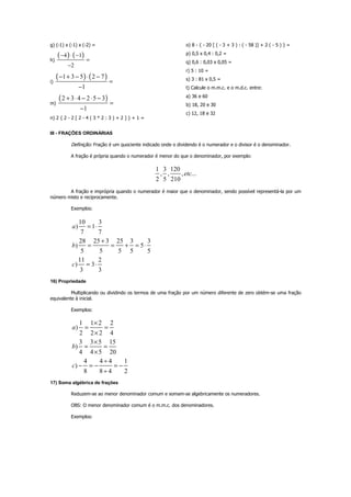 g) (-1) x (-1) x (-2) =
h)
( ) ( )4 1
2
− ⋅ −
=
−
i)
( ) ( )1 3 5 2 7
1
− + − ⋅ −
=
−
m)
( )2 3 4 2 5 3
1
+ ⋅ − ⋅ −
=
−
n) 2 { 2 - 2 [ 2 - 4 ( 3 * 2 : 3 ) + 2 ] } + 1 =
o) 8 - { - 20 [ ( - 3 + 3 ) : ( - 58 )] + 2 ( - 5 ) } =
p) 0,5 x 0,4 : 0,2 =
q) 0,6 : 0,03 x 0,05 =
r) 5 : 10 =
s) 3 : 81 x 0,5 =
t) Calcule o m.m.c. e o m.d.c. entre:
a) 36 e 60
b) 18, 20 e 30
c) 12, 18 e 32
III - FRAÇÕES ORDINÁRIAS
Definição: Fração é um quociente indicado onde o dividendo é o numerador e o divisor é o denominador.
A fração é própria quando o numerador é menor do que o denominador, por exemplo:
1 3 120
, , , ...
2 5 210
etc
A fração e imprópria quando o numerador é maior que o denominador, sendo possível representá-la por um
número misto e reciprocamente.
Exemplos:
10 3
) 1
7 7
28 25 3 25 3 3
) 5
5 5 5 5 5
11 2
) 3
3 3
a
b
c
= ⋅
+
= = + = ⋅
= ⋅
16) Propriedade
Multiplicando ou dividindo os termos de uma fração por um número diferente de zero obtém-se uma fração
equivalente à inicial.
Exemplos:
1 1 2 2
)
2 2 2 4
3 3 5 15
)
4 4 5 20
4 4 4 1
)
8 8 4 2
a
b
c
×
= =
×
×
= =
×
÷
− = − = −
÷
17) Soma algébrica de frações
Reduzem-se ao menor denominador comum e somam-se algebricamente os numeradores.
OBS: O menor denominador comum é o m.m.c. dos denominadores.
Exemplos:
 