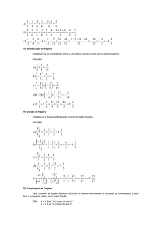 1 1 3 2 3 2 5
)
2 3 6 6 6 6
1 5 2 3 5 4 3 5 4 4 2
)
2 6 3 6 4 6 6 6 3
1 3 4 1 9 16 24 1 9 16 24 16 4 1
) 2 1
12 4 3 12 12 12 12 12 12 3 3
a
b
c
+
+ = + = =
+ −
+ − = + − = = =
− + −
− + − = − + − = = − = − = − ⋅
18) Multiplicação de frações
Multiplicam-se os numeradores entre si, da mesma maneira se faz com os denominadores.
Exemplos:
( )
1 3 3
)
2 5 10
1 1 1
)
4 2 8
1 2 2
)
3 5 15
1 2 3
) 3
4 7 14
3 1 11 16 44 4
)2 3 8
4 5 4 5 5 5
a
b
c
d
e
× =
− × = −
− × − =
− × − × − = −
⋅ × ⋅ = × = = ⋅
 
 
 
   
   
   
   
   
   
19) Divisão de frações
Multiplica-se a fração dividenda pelo inverso da fração divisora.
Exemplos:
( )
( ) ( )
1
1 3 3 12) 1
1 2 1 2 2
3
2
2 2 4 13) 1
1 3 1 3 3
2
1
1 1 12)
3 2 3 6
5 5 3 15 1
) 7
2 1 2 2 2
3
1314 13 4 52 253 3) 1
1 9 3 9 27 272
4 4
a
b
c
d
e
= × = = ⋅
−
= − × = − = − ⋅
= × =
= × = = ⋅
⋅
= = × − = − = − ⋅
− ⋅ −
 
 
 
 
 
 
20) Comparação de Frações
Para comparar as frações devemos reduzi-las ao mesmo denominador e comparar os numeradores, a qual
tiver o numerador maior, será a maior fração.
OBS.: a < b lê-se “a é menor do que b”
a > b lê-se “a é maior do que b”
 