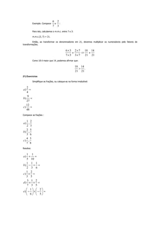 Exemplo: Comparar
6
7
e
2
3
:
Para isto, calculamos o m.m.c. entre 7 e 3:
m.m.c.(3, 7) = 21.
Então, ao transformar os denominadores em 21, devemos multiplicar os numeradores pelo fatores de
transformações.
6 3
7 3
×
×
e
2 7 18
3 7 21
×
⇒
×
e
14
21
Como 18 é maior que 14, podemos afirmar que:
18 14
.
21 21
>
21) Exercícios
Simplifique as frações, ou coloque-as na forma irredutível:
2
)
4
9
)
27
12
)
48
a
b
c
=
=
=
Comparar as frações :
1 2
) ,
2 3
2 5
) ,
3 6
4 3
) ,
7 8
a
b
c
Resolva:
1 1
)
5 10
1 1 1
)
2 3 6
1 2
)
3 5
3 1 2
)
7 3 5
1 2
)
6 5
a
b
c
d
e
+ =
− + =
× =
× × =
− × − =
   
   
   
 