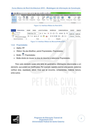 Curso Básico de Revit Architecture 2015 – Modelagem da Informação da Construção
Programa de Educação Tutorial de
Engenharia Civil
Universidade Federal de Santa Catarina
4
Figura 1-2: Interface Ribbon do Revit 2015.
Figura 1-3: Interface Ribbon do Microsoft Word 2013.
1.4.2 Propriedades
 Atalho: PP
 Ribbon: Na aba Modificar, painel Propriedades, Propriedades;
 Botão: Propriedades.
 Botão direito do mouse na área de desenho e selecionar Propriedades.
Para cada elemento existe uma série de parâmetros, informações relacionadas a um
elemento, que podem ser modificados. Por exemplo, quando criamos uma parede, podemos
verificar área, espessura, altura, nível que se encontra, componentes, material, textura,
entre outros.
 