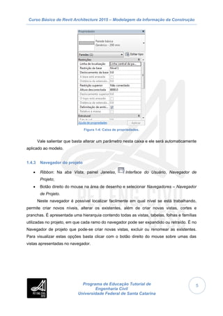 Curso Básico de Revit Architecture 2015 – Modelagem da Informação da Construção
Programa de Educação Tutorial de
Engenharia Civil
Universidade Federal de Santa Catarina
5
Figura 1-4: Caixa de propriedades.
Vale salientar que basta alterar um parâmetro nesta caixa e ele será automaticamente
aplicado ao modelo.
1.4.3 Navegador do projeto
 Ribbon: Na aba Vista, painel Janelas, Interface do Usuário, Navegador de
Projeto;
 Botão direito do mouse na área de desenho e selecionar Navegadores – Navegador
de Projeto.
Neste navegador é possível localizar facilmente em qual nível se está trabalhando,
permite criar novos níveis, alterar os existentes, além de criar novas vistas, cortes e
pranchas. É apresentada uma hierarquia contendo todas as vistas, tabelas, folhas e famílias
utilizadas no projeto, em que cada ramo do navegador pode ser expandido ou retraído. É no
Navegador de projeto que pode-se criar novas vistas, excluir ou renomear as existentes.
Para visualizar estas opções basta clicar com o botão direito do mouse sobre umas das
vistas apresentadas no navegador.
 