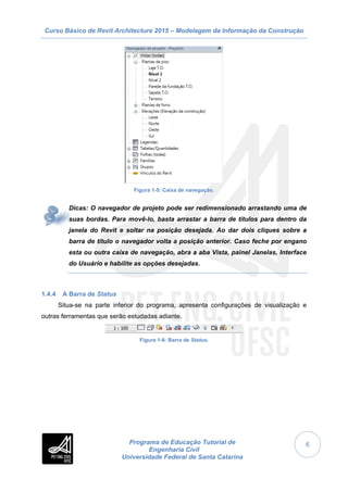 Curso Básico de Revit Architecture 2015 – Modelagem da Informação da Construção
Programa de Educação Tutorial de
Engenharia Civil
Universidade Federal de Santa Catarina
6
Figura 1-5: Caixa de navegação.
Dicas: O navegador de projeto pode ser redimensionado arrastando uma de
suas bordas. Para movê-lo, basta arrastar a barra de títulos para dentro da
janela do Revit e soltar na posição desejada. Ao dar dois cliques sobre a
barra de título o navegador volta a posição anterior. Caso feche por engano
esta ou outra caixa de navegação, abra a aba Vista, painel Janelas, Interface
do Usuário e habilite as opções desejadas.
1.4.4 A Barra de Status
Situa-se na parte inferior do programa, apresenta configurações de visualização e
outras ferramentas que serão estudadas adiante.
Figura 1-6: Barra de Status.
 