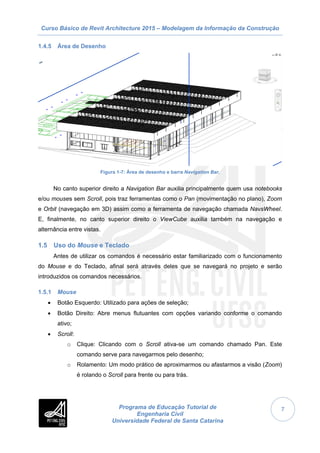 Curso Básico de Revit Architecture 2015 – Modelagem da Informação da Construção
Programa de Educação Tutorial de
Engenharia Civil
Universidade Federal de Santa Catarina
7
1.4.5 Área de Desenho
Figura 1-7: Área de desenho e barra Navigation Bar.
No canto superior direito a Navigation Bar auxilia principalmente quem usa notebooks
e/ou mouses sem Scroll, pois traz ferramentas como o Pan (movimentação no plano), Zoom
e Orbit (navegação em 3D) assim como a ferramenta de navegação chamada NavsWheel.
E, finalmente, no canto superior direito o ViewCube auxilia também na navegação e
alternância entre vistas.
1.5 Uso do Mouse e Teclado
Antes de utilizar os comandos é necessário estar familiarizado com o funcionamento
do Mouse e do Teclado, afinal será através deles que se navegará no projeto e serão
introduzidos os comandos necessários.
1.5.1 Mouse
 Botão Esquerdo: Utilizado para ações de seleção;
 Botão Direito: Abre menus flutuantes com opções variando conforme o comando
ativo;
 Scroll:
o Clique: Clicando com o Scroll ativa-se um comando chamado Pan. Este
comando serve para navegarmos pelo desenho;
o Rolamento: Um modo prático de aproximarmos ou afastarmos a visão (Zoom)
é rolando o Scroll para frente ou para trás.
 