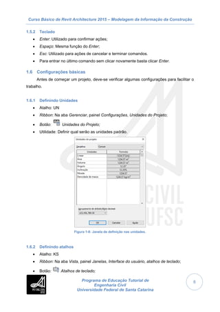 Curso Básico de Revit Architecture 2015 – Modelagem da Informação da Construção
Programa de Educação Tutorial de
Engenharia Civil
Universidade Federal de Santa Catarina
8
1.5.2 Teclado
 Enter: Utilizado para confirmar ações;
 Espaço: Mesma função do Enter;
 Esc: Utilizado para ações de cancelar e terminar comandos.
 Para entrar no último comando sem clicar novamente basta clicar Enter.
1.6 Configurações básicas
Antes de começar um projeto, deve-se verificar algumas configurações para facilitar o
trabalho.
1.6.1 Definindo Unidades
 Atalho: UN
 Ribbon: Na aba Gerenciar, painel Configurações, Unidades do Projeto;
 Botão: Unidades do Projeto;
 Utilidade: Definir qual serão as unidades padrão.
Figura 1-8: Janela de definição nas unidades.
1.6.2 Definindo atalhos
 Atalho: KS
 Ribbon: Na aba Vista, painel Janelas, Interface do usuário, atalhos de teclado;
 Botão: Atalhos de teclado;
 