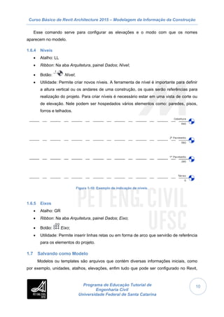 Curso Básico de Revit Architecture 2015 – Modelagem da Informação da Construção
Programa de Educação Tutorial de
Engenharia Civil
Universidade Federal de Santa Catarina
10
Esse comando serve para configurar as elevações e o modo com que os nomes
aparecem no modelo.
1.6.4 Níveis
 Atalho: LL
 Ribbon: Na aba Arquitetura, painel Dados; Nível;
 Botão: Nível;
 Utilidade: Permite criar novos níveis. A ferramenta de nível é importante para definir
a altura vertical ou os andares de uma construção, os quais serão referências para
realização do projeto. Para criar níveis é necessário estar em uma vista de corte ou
de elevação. Nele podem ser hospedados vários elementos como: paredes, pisos,
forros e telhados.
Figura 1-10: Exemplo de indicação de níveis.
1.6.5 Eixos
 Atalho: GR
 Ribbon: Na aba Arquitetura, painel Dados; Eixo;
 Botão: Eixo;
 Utilidade: Permite inserir linhas retas ou em forma de arco que servirão de referência
para os elementos do projeto.
1.7 Salvando como Modelo
Modelos ou templates são arquivos que contém diversas informações iniciais, como
por exemplo, unidades, atalhos, elevações, enfim tudo que pode ser configurado no Revit,
 
