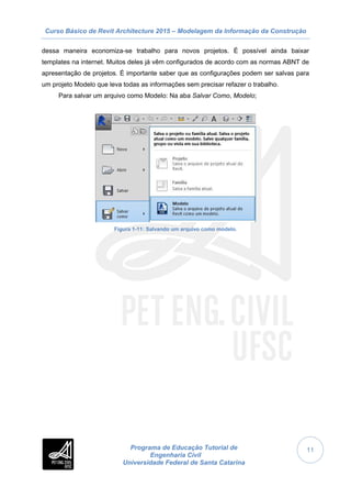 Curso Básico de Revit Architecture 2015 – Modelagem da Informação da Construção
Programa de Educação Tutorial de
Engenharia Civil
Universidade Federal de Santa Catarina
11
dessa maneira economiza-se trabalho para novos projetos. É possível ainda baixar
templates na internet. Muitos deles já vêm configurados de acordo com as normas ABNT de
apresentação de projetos. É importante saber que as configurações podem ser salvas para
um projeto Modelo que leva todas as informações sem precisar refazer o trabalho.
Para salvar um arquivo como Modelo: Na aba Salvar Como, Modelo;
Figura 1-11: Salvando um arquivo como modelo.
 