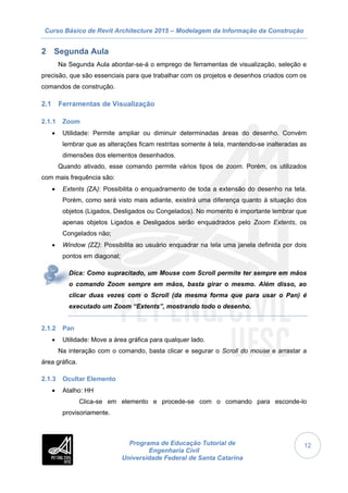Curso Básico de Revit Architecture 2015 – Modelagem da Informação da Construção
Programa de Educação Tutorial de
Engenharia Civil
Universidade Federal de Santa Catarina
12
2 Segunda Aula
Na Segunda Aula abordar-se-á o emprego de ferramentas de visualização, seleção e
precisão, que são essenciais para que trabalhar com os projetos e desenhos criados com os
comandos de construção.
2.1 Ferramentas de Visualização
2.1.1 Zoom
 Utilidade: Permite ampliar ou diminuir determinadas áreas do desenho. Convém
lembrar que as alterações ficam restritas somente à tela, mantendo-se inalteradas as
dimensões dos elementos desenhados.
Quando ativado, esse comando permite vários tipos de zoom. Porém, os utilizados
com mais frequência são:
 Extents (ZA): Possibilita o enquadramento de toda a extensão do desenho na tela.
Porém, como será visto mais adiante, existirá uma diferença quanto à situação dos
objetos (Ligados, Desligados ou Congelados). No momento é importante lembrar que
apenas objetos Ligados e Desligados serão enquadrados pelo Zoom Extents, os
Congelados não;
 Window (ZZ): Possibilita ao usuário enquadrar na tela uma janela definida por dois
pontos em diagonal;
Dica: Como supracitado, um Mouse com Scroll permite ter sempre em mãos
o comando Zoom sempre em mãos, basta girar o mesmo. Além disso, ao
clicar duas vezes com o Scroll (da mesma forma que para usar o Pan) é
executado um Zoom “Extents”, mostrando todo o desenho.
2.1.2 Pan
 Utilidade: Move a área gráfica para qualquer lado.
Na interação com o comando, basta clicar e segurar o Scroll do mouse e arrastar a
área gráfica.
2.1.3 Ocultar Elemento
 Atalho: HH
Clica-se em elemento e procede-se com o comando para esconde-lo
provisoriamente.
 