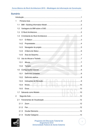 Curso Básico de Revit Architecture 2015 – Modelagem da Informação da Construção
Programa de Educação Tutorial de
Engenharia Civil
Universidade Federal de Santa Catarina
i
Sumário
Introdução .......................................................................................................................1
1 Primeira Aula..........................................................................................................2
1.1 BIM – Building Information Model.......................................................................2
1.2 Vantagens do BIM sobre o CAD.........................................................................2
1.3 O Revit Architecture............................................................................................2
1.4 O Ambiente do Revit Architecture ......................................................................3
1.4.1 O Ribbon .....................................................................................................3
1.4.2 Propriedades ...............................................................................................4
1.4.3 Navegador do projeto..................................................................................5
1.4.4 A Barra de Status ........................................................................................6
1.4.5 Área de Desenho.........................................................................................7
1.5 Uso do Mouse e Teclado....................................................................................7
1.5.1 Mouse..........................................................................................................7
1.5.2 Teclado........................................................................................................8
1.6 Configurações básicas .......................................................................................8
1.6.1 Definindo Unidades .....................................................................................8
1.6.2 Definindo atalhos.........................................................................................8
1.6.3 Indicações de Elevação...............................................................................9
1.6.4 Níveis.........................................................................................................10
1.6.5 Eixos..........................................................................................................10
1.7 Salvando como Modelo ....................................................................................10
2 Segunda Aula.......................................................................................................12
2.1 Ferramentas de Visualização ...........................................................................12
2.1.1 Zoom .........................................................................................................12
2.1.2 Pan ............................................................................................................12
2.1.3 Ocultar Elemento.......................................................................................12
2.1.4 Ocultar Categoria ......................................................................................13
 