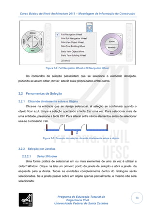 Curso Básico de Revit Architecture 2015 – Modelagem da Informação da Construção
Programa de Educação Tutorial de
Engenharia Civil
Universidade Federal de Santa Catarina
14
Figura 2-2: Full Navigation Wheel e 2D Navigation Wheel.
Os comandos de seleção possibilitam que se selecione o elemento desejado,
podendo-se assim editar, mover, alterar suas propriedades entre outros.
2.2 Ferramentas de Seleção
2.2.1 Clicando diretamente sobre o Objeto
Clica-se na entidade que se deseja selecionar. A seleção se confirmará quando o
objeto ficar azul. Limpe a seleção apertando a tecla Esc uma vez. Para selecionar mais de
uma entidade, pressione a tecla Ctrl. Para alterar entre vários elementos antes de selecionar
usa-se o comando Tab.
Figura 2-3: Exemplo de seleção clicando diretamente sobre o objeto.
2.2.2 Seleção por Janelas
2.2.2.1 Select Window
Uma forma prática de selecionar um ou mais elementos de uma só vez é utilizar a
Select Window. Clique na tela um primeiro ponto da janela de seleção e abra a janela, da
esquerda para a direita. Todas as entidades completamente dentro do retângulo serão
selecionadas. Se a janela passar sobre um objeto apenas parcialmente, o mesmo não será
selecionado.
 