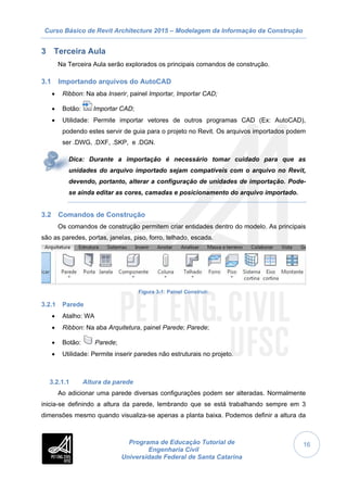 Curso Básico de Revit Architecture 2015 – Modelagem da Informação da Construção
Programa de Educação Tutorial de
Engenharia Civil
Universidade Federal de Santa Catarina
16
3 Terceira Aula
Na Terceira Aula serão explorados os principais comandos de construção.
3.1 Importando arquivos do AutoCAD
 Ribbon: Na aba Inserir, painel Importar, Importar CAD;
 Botão: Importar CAD;
 Utilidade: Permite importar vetores de outros programas CAD (Ex: AutoCAD),
podendo estes servir de guia para o projeto no Revit. Os arquivos importados podem
ser .DWG, .DXF, .SKP, e .DGN.
Dica: Durante a importação é necessário tomar cuidado para que as
unidades do arquivo importado sejam compatíveis com o arquivo no Revit,
devendo, portanto, alterar a configuração de unidades de importação. Pode-
se ainda editar as cores, camadas e posicionamento do arquivo importado.
3.2 Comandos de Construção
Os comandos de construção permitem criar entidades dentro do modelo. As principais
são as paredes, portas, janelas, piso, forro, telhado, escada.
Figura 3-1: Painel Construir.
3.2.1 Parede
 Atalho: WA
 Ribbon: Na aba Arquitetura, painel Parede; Parede;
 Botão: Parede;
 Utilidade: Permite inserir paredes não estruturais no projeto.
3.2.1.1 Altura da parede
Ao adicionar uma parede diversas configurações podem ser alteradas. Normalmente
inicia-se definindo a altura da parede, lembrando que se está trabalhando sempre em 3
dimensões mesmo quando visualiza-se apenas a planta baixa. Podemos definir a altura da
 