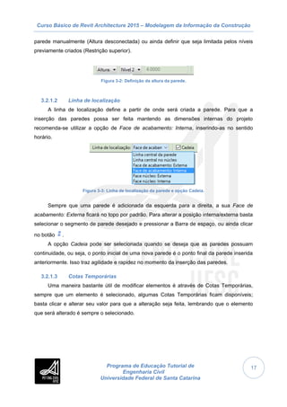 Curso Básico de Revit Architecture 2015 – Modelagem da Informação da Construção
Programa de Educação Tutorial de
Engenharia Civil
Universidade Federal de Santa Catarina
17
parede manualmente (Altura desconectada) ou ainda definir que seja limitada pelos níveis
previamente criados (Restrição superior).
Figura 3-2: Definição da altura da parede.
3.2.1.2 Linha de localização
A linha de localização define a partir de onde será criada a parede. Para que a
inserção das paredes possa ser feita mantendo as dimensões internas do projeto
recomenda-se utilizar a opção de Face de acabamento: Interna, inserindo-as no sentido
horário.
Figura 3-3: Linha de localização da parede e opção Cadeia.
Sempre que uma parede é adicionada da esquerda para a direita, a sua Face de
acabamento: Externa ficará no topo por padrão. Para alterar a posição interna/externa basta
selecionar o segmento de parede desejado e pressionar a Barra de espaço, ou ainda clicar
no botão .
A opção Cadeia pode ser selecionada quando se deseja que as paredes possuam
continuidade, ou seja, o ponto inicial de uma nova parede é o ponto final da parede inserida
anteriormente. Isso traz agilidade e rapidez no momento da inserção das paredes.
3.2.1.3 Cotas Temporárias
Uma maneira bastante útil de modificar elementos é através de Cotas Temporárias,
sempre que um elemento é selecionado, algumas Cotas Temporárias ficam disponíveis;
basta clicar e alterar seu valor para que a alteração seja feita, lembrando que o elemento
que será alterado é sempre o selecionado.
 