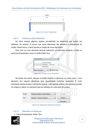 Curso Básico de Revit Architecture 2015 – Modelagem da Informação da Construção
Programa de Educação Tutorial de
Engenharia Civil
Universidade Federal de Santa Catarina
18
Figura 3-4: Cotas Temporárias.
3.2.1.4 Criando um Novo Elemento
No Revit existem algumas opções pré-definidas de elementos que podem ser
utilizados. No entanto, é comum que esses elementos não atendam a necessidade do
projeto. Dessa forma, o Revit permite a criação de novos elementos.
Para criar um novo elemento deve-se selecionar um elemento existente e então no
painel de Propriedades, clicar no botão Editar Tipo.
Figura 3-5: Criando novos elementos.
Na janela que abrirá, clica-se no botão Duplicar e define-se um nome para o novo
elemento. Em seguida alteram-se suas propriedades conforme necessário. É muito
importante sempre duplicar o elemento original, e não apenas editá-lo, pois pode-se cometer
um engano e alterar um elemento que era utilizado em outra parte do projeto.
Figura 3-6: Duplicando elemento existente.
3.2.1.5 Alterando um Elemento
 Painel Propriedades: Editar Tipo;
 