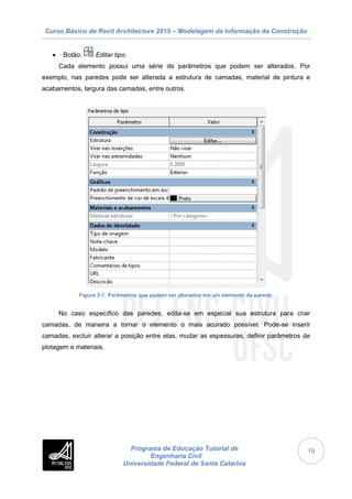Curso Básico de Revit Architecture 2015 – Modelagem da Informação da Construção
Programa de Educação Tutorial de
Engenharia Civil
Universidade Federal de Santa Catarina
19
 Botão: Editar tipo.
Cada elemento possui uma série de parâmetros que podem ser alterados. Por
exemplo, nas paredes pode ser alterada a estrutura de camadas, material de pintura e
acabamentos, largura das camadas, entre outros.
Figura 3-7: Parâmetros que podem ser alterados em um elemento de parede.
No caso específico das paredes, edita-se em especial sua estrutura para criar
camadas, de maneira a tornar o elemento o mais acurado possível. Pode-se inserir
camadas, excluir alterar a posição entre elas, mudar as espessuras, definir parâmetros de
plotagem e materiais.
 
