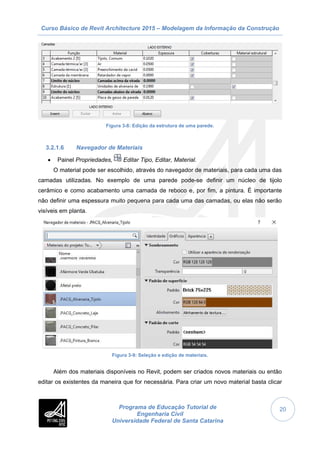 Curso Básico de Revit Architecture 2015 – Modelagem da Informação da Construção
Programa de Educação Tutorial de
Engenharia Civil
Universidade Federal de Santa Catarina
20
Figura 3-8: Edição da estrutura de uma parede.
3.2.1.6 Navegador de Materiais
 Painel Propriedades, Editar Tipo, Editar, Material.
O material pode ser escolhido, através do navegador de materiais, para cada uma das
camadas utilizadas. No exemplo de uma parede pode-se definir um núcleo de tijolo
cerâmico e como acabamento uma camada de reboco e, por fim, a pintura. É importante
não definir uma espessura muito pequena para cada uma das camadas, ou elas não serão
visíveis em planta.
Figura 3-9: Seleção e edição de materiais.
Além dos materiais disponíveis no Revit, podem ser criados novos materiais ou então
editar os existentes da maneira que for necessária. Para criar um novo material basta clicar
 
