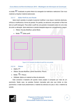 Curso Básico de Revit Architecture 2015 – Modelagem da Informação da Construção
Programa de Educação Tutorial de
Engenharia Civil
Universidade Federal de Santa Catarina
21
no botão localizado na parte inferior do navegador de materiais e selecionar Criar novo
material ou Duplicar material selecionado.
3.2.1.7 Editar Perfil de uma Parede
Após inserir paredes no projeto é possível modificar o seu layout, inserindo aberturas,
orifícios e modificando a forma da parede. Por padrão, ao adicionar uma parede no Revit ela
terá um perfil retangular. Para editar o perfil de uma parede é necessário estar em uma vista
de corte ou elevação. Após selecionar a parede desejada segue-se o procedimento a seguir:
 Ribbon: Na aba Modificar, painel Modo;
 Botão: Editar perfil;
Figura 3-10: Exemplo de edição do perfil de uma parede.
3.2.1.8 Pintura
 Atalho: PT
 Ribbon: Na aba Modificar, painel Geometria, Pintura;
 Botão: Pintura;
 Utilidade: Aplica um material na face do elemento.
Este comando é bastante útil quando nosso projeto é composto por mais de um
pavimento. Neste caso, as paredes ficariam marcadas pelo piso que divide os dois
pavimentos e neste local predominaria o material da estrutura do piso e não o material da
parede.
 