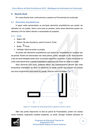 Curso Básico de Revit Architecture 2015 – Modelagem da Informação da Construção
Programa de Educação Tutorial de
Engenharia Civil
Universidade Federal de Santa Catarina
23
4 Quarta Aula
Em nossa Quarta Aula, continuaremos a explorar as Ferramentas de construção.
4.1 Elementos Arquitetônicos
A seguir serão apresentados os principais elementos arquitetônicos que podem ser
utilizados em um projeto. Assim como para as paredes, todos esses elementos podem ser
alterados a fim de melhor atender a necessidade do projetista.
4.1.1 Porta
 Atalho: DR
 Ribbon: Na aba Arquitetura, painel Construir, Porta;
 Botão: Porta;
 Utilidade: Adiciona portas no projeto.
As portas são elementos arquitetônicos que podem ser hospedados em qualquer tipo
de parede. Podem ser adicionadas nas vistas planas, cortes, elevação ou 3D. Após escolher
o tipo de porta desejada basta clicar na posição específica na parede. A porta adicionada irá
cortar automaticamente a parede hospedeira e aparecerá em todas as vistas do projeto.
Após adicionar uma porta, podemos alterar seu posicionamento através das cotas
temporárias (habilitadas ao clicar no elemento) ou ainda inverter sua posição em relação
aos eixos longitudinal e transversal da parede, clicando sobre os botões e .
Figura 4-1: Exemplo de cotas temporárias e opção de inverter a porta.
Além das portas disponíveis na lista do painel de Propriedades, podem ser criados
novos modelos, duplicando modelos existentes, ou ainda, carregar modelos baixados no
 