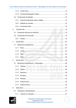 Curso Básico de Revit Architecture 2015 – Modelagem da Informação da Construção
Programa de Educação Tutorial de
Engenharia Civil
Universidade Federal de Santa Catarina
ii
2.1.5 Linhas Finas ..............................................................................................13
2.1.6 Ferramenta Navigation Wheel...................................................................13
2.2 Ferramentas de Seleção ..................................................................................14
2.2.1 Clicando diretamente sobre o Objeto ........................................................14
2.2.2 Seleção por Janelas..................................................................................14
2.2.3 Ferramenta Filtro.......................................................................................15
3 Terceira Aula........................................................................................................16
3.1 Importando arquivos do AutoCAD ....................................................................16
3.2 Comandos de Construção ................................................................................16
3.2.1 Parede.......................................................................................................16
4 Quarta Aula ..........................................................................................................23
4.1 Elementos Arquitetônicos.................................................................................23
4.1.1 Porta..........................................................................................................23
4.1.2 Janela........................................................................................................24
4.1.3 Piso............................................................................................................24
4.1.4 Forro..........................................................................................................25
5 Quinta Aula...........................................................................................................26
5.1 Elementos Arquitetônicos - Continuação..........................................................26
5.1.1 Telhado......................................................................................................26
5.1.2 Calhas .......................................................................................................28
5.1.3 Aberturas...................................................................................................29
5.1.4 Escadas.....................................................................................................30
5.1.5 Rampas .....................................................................................................33
5.1.6 Guarda-corpo ............................................................................................34
5.1.7 Parede Cortina ..........................................................................................35
6 Sexta Aula............................................................................................................37
6.1 Ambientes e identificadores..............................................................................37
6.1.1 Criando um ambiente ................................................................................37
 