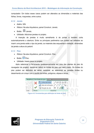 Curso Básico de Revit Architecture 2015 – Modelagem da Informação da Construção
Programa de Educação Tutorial de
Engenharia Civil
Universidade Federal de Santa Catarina
24
computador. Em todos esses casos podem ser alterados as dimensões e materiais das
folhas, forras, maçanetas, entre outros.
4.1.2 Janela
 Atalho: WN
 Ribbon: Na aba Arquitetura, painel Construir, Janela;
 Botão: Janela;
 Utilidade: Adicionar janelas no projeto.
A inserção de janelas é muito semelhante à de portas e também corta
automaticamente a abertura. Entre os principais parâmetros que podem ser editados ao
inserir uma janela estão o tipo da janela, os materiais das esquadrias e vedação, dimensões
da janela e altura do peitoril.
4.1.3 Piso
 Ribbon: Na aba Arquitetura, painel Construir, Piso;
 Botão: Piso;
 Utilidade: Insere pisos no projeto.
Após selecionar a ferramenta (preferencialmente em uma das plantas de piso do
navegador de projeto), devem-se definir os limites do piso que será criado. Os limites do
piso podem ser definidos de várias maneiras, ao selecionar as paredes limites ou
desenhando um croqui com o auxílio de linhas, polígonos, elipses e arcos.
Figura 4-2: Ferramentas para definição do limite do piso.
 