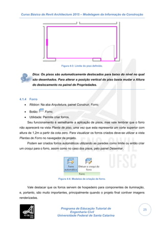 Curso Básico de Revit Architecture 2015 – Modelagem da Informação da Construção
Programa de Educação Tutorial de
Engenharia Civil
Universidade Federal de Santa Catarina
25
Figura 4-3: Limite do piso definido.
Dica: Os pisos são automaticamente deslocados para baixo do nível no qual
são desenhados. Para alterar a posição vertical do piso basta mudar a Altura
do deslocamento no painel de Propriedades.
4.1.4 Forro
 Ribbon: Na aba Arquitetura, painel Construir, Forro;
 Botão: Forro;
 Utilidade: Permite criar forros.
Seu funcionamento é semelhante a aplicação de pisos, mas vale lembrar que o forro
não aparecerá na vista Planta de piso, uma vez que esta representa um corte superior com
altura de 1,2m a partir da cota zero. Para visualizar os forros criados deve-se utilizar a vista
Plantas de Forro no navegador de projeto.
Podem ser criados forros automáticos utilizando as paredes como limite ou então criar
um croqui para o forro, assim como no caso dos pisos, pelo painel Desenhar.
Figura 4-4: Modelos de criação de forro.
Vale destacar que os forros servem de hospedeiro para componentes de iluminação,
e, portanto, são muito importantes, principalmente quando o projeto final contiver imagens
renderizadas.
 