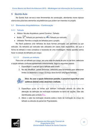 Curso Básico de Revit Architecture 2015 – Modelagem da Informação da Construção
Programa de Educação Tutorial de
Engenharia Civil
Universidade Federal de Santa Catarina
26
5 Quinta Aula
Na Quinta Aula ver-se-á mais ferramentas de construção, abordando novos tópicos
acerca dos possíveis elementos arquitetônicos que podem ser inseridos no projeto.
5.1 Elementos Arquitetônicos - Continuação
5.1.1 Telhado
 Ribbon: Na aba Arquitetura, painel Construir, Telhado;
 Botão: Telhado por perímetro ou Telhado por extrusão;
 Utilidade: Permite a criação de telhados para o projeto.
No Revit podemos criar telhados de duas formas principais: por perímetro ou por
extrusão. Os telhados por extrusão são utilizados em casos mais específicos, em que a
forma do telhado é mais complexa e necessita de uma modelagem. Nesta apostila vamos
focar no estudo de telhados por croqui.
5.1.1.1 Criando um telhado
Para criar um telhado por croqui, em uma vista de planta de piso ou de forro, selecione
a opção telhado conforme apresentado anteriormente. Siga os seguintes passos:
1. Especifique o nível em que o telhado será criado.
2. Na aba Modificar, painel Desenhar, selecione uma ferramenta para selecionar
limites ou desenhar o croqui. O croqui deve formar uma figura fechada.
Dica: Ao usar a opção Selecionar paredes, é possível especificar uma
saliência (beiral) antes desenhar o telhado.
3. Especifique quais as linhas que definem inclinação através da caixa de
alteração da definição de inclinação localizada na barra de opções. Elas são
identificadas pelo símbolo .
4. Altere o valor da inclinação clicando sobre o texto de inclinação do croqui do
telhado ou através do painel de Propriedades.
 