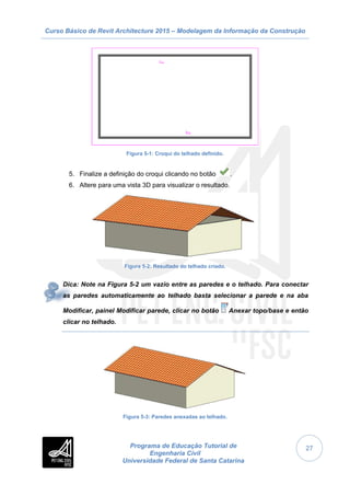 Curso Básico de Revit Architecture 2015 – Modelagem da Informação da Construção
Programa de Educação Tutorial de
Engenharia Civil
Universidade Federal de Santa Catarina
27
Figura 5-1: Croqui do telhado definido.
5. Finalize a definição do croqui clicando no botão .
6. Altere para uma vista 3D para visualizar o resultado.
Figura 5-2: Resultado do telhado criado.
Dica: Note na Figura 5-2 um vazio entre as paredes e o telhado. Para conectar
as paredes automaticamente ao telhado basta selecionar a parede e na aba
Modificar, painel Modificar parede, clicar no botão Anexar topo/base e então
clicar no telhado.
Figura 5-3: Paredes anexadas ao telhado.
 