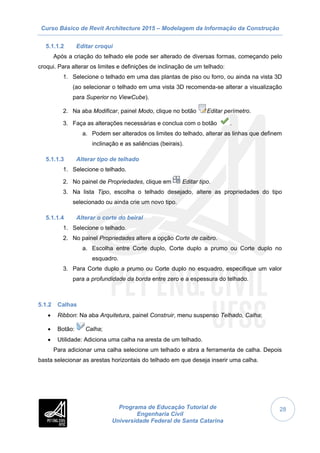 Curso Básico de Revit Architecture 2015 – Modelagem da Informação da Construção
Programa de Educação Tutorial de
Engenharia Civil
Universidade Federal de Santa Catarina
28
5.1.1.2 Editar croqui
Após a criação do telhado ele pode ser alterado de diversas formas, começando pelo
croqui. Para alterar os limites e definições de inclinação de um telhado:
1. Selecione o telhado em uma das plantas de piso ou forro, ou ainda na vista 3D
(ao selecionar o telhado em uma vista 3D recomenda-se alterar a visualização
para Superior no ViewCube).
2. Na aba Modificar, painel Modo, clique no botão Editar perímetro.
3. Faça as alterações necessárias e conclua com o botão .
a. Podem ser alterados os limites do telhado, alterar as linhas que definem
inclinação e as saliências (beirais).
5.1.1.3 Alterar tipo de telhado
1. Selecione o telhado.
2. No painel de Propriedades, clique em Editar tipo.
3. Na lista Tipo, escolha o telhado desejado, altere as propriedades do tipo
selecionado ou ainda crie um novo tipo.
5.1.1.4 Alterar o corte do beiral
1. Selecione o telhado.
2. No painel Propriedades altere a opção Corte de caibro.
a. Escolha entre Corte duplo, Corte duplo a prumo ou Corte duplo no
esquadro.
3. Para Corte duplo a prumo ou Corte duplo no esquadro, especifique um valor
para a profundidade da borda entre zero e a espessura do telhado.
5.1.2 Calhas
 Ribbon: Na aba Arquitetura, painel Construir, menu suspenso Telhado, Calha;
 Botão: Calha;
 Utilidade: Adiciona uma calha na aresta de um telhado.
Para adicionar uma calha selecione um telhado e abra a ferramenta de calha. Depois
basta selecionar as arestas horizontais do telhado em que deseja inserir uma calha.
 