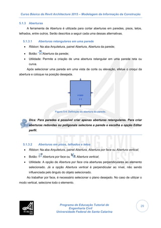 Curso Básico de Revit Architecture 2015 – Modelagem da Informação da Construção
Programa de Educação Tutorial de
Engenharia Civil
Universidade Federal de Santa Catarina
29
5.1.3 Aberturas
A ferramenta de Abertura é utilizada para cortar aberturas em paredes, pisos, tetos,
telhados, entre outros. Serão descritos a seguir cada uma dessas alternativas.
5.1.3.1 Aberturas retangulares em uma parede
 Ribbon: Na aba Arquitetura, painel Abertura, Abertura da parede;
 Botão: Abertura da parede;
 Utilidade: Permite a criação de uma abertura retangular em uma parede reta ou
curva.
Após selecionar uma parede em uma vista de corte ou elevação, efetue o croqui da
abertura e coloque na posição desejada.
Figura 5-4: Definição da abertura da parede.
Dica: Para paredes é possível criar apenas aberturas retangulares. Para criar
aberturas redondas ou poligonais selecione a parede e escolha a opção Editar
perfil.
5.1.3.2 Aberturas em pisos, telhados e tetos
 Ribbon: Na aba Arquitetura, painel Abertura, Abertura por face ou Abertura vertical;
 Botão: Abertura por face ou Abertura vertical;
 Utilidade: A opção de Abertura por face cria aberturas perpendiculares ao elemento
selecionado. Já a opção Abertura vertical é perpendicular ao nível, não sendo
influenciada pelo ângulo do objeto selecionado.
Ao trabalhar por face, é necessário selecionar o plano desejado. No caso de utilizar o
modo vertical, selecione todo o elemento.
 