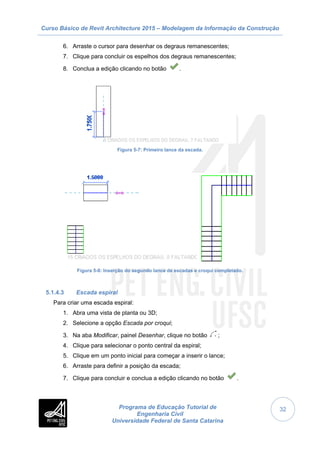 Curso Básico de Revit Architecture 2015 – Modelagem da Informação da Construção
Programa de Educação Tutorial de
Engenharia Civil
Universidade Federal de Santa Catarina
32
6. Arraste o cursor para desenhar os degraus remanescentes;
7. Clique para concluir os espelhos dos degraus remanescentes;
8. Conclua a edição clicando no botão .
Figura 5-7: Primeiro lance da escada.
Figura 5-8: Inserção do segundo lance de escadas e croqui completado.
5.1.4.3 Escada espiral
Para criar uma escada espiral:
1. Abra uma vista de planta ou 3D;
2. Selecione a opção Escada por croqui;
3. Na aba Modificar, painel Desenhar, clique no botão ;
4. Clique para selecionar o ponto central da espiral;
5. Clique em um ponto inicial para começar a inserir o lance;
6. Arraste para definir a posição da escada;
7. Clique para concluir e conclua a edição clicando no botão .
 
