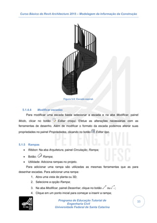 Curso Básico de Revit Architecture 2015 – Modelagem da Informação da Construção
Programa de Educação Tutorial de
Engenharia Civil
Universidade Federal de Santa Catarina
33
Figura 5-9: Escada espiral.
5.1.4.4 Modificar escadas
Para modificar uma escada basta selecionar a escada e na aba Modificar, painel
Modo, clicar no botão Editar croqui. Efetue as alterações necessárias com as
ferramentas de desenho. Além de modificar o formato da escada podemos alterar suas
propriedades no painel Propriedades, clicando no botão Editar tipo.
5.1.5 Rampas
 Ribbon: Na aba Arquitetura, painel Circulação, Rampa;
 Botão: Rampa;
 Utilidade: Adiciona rampas no projeto.
Para adicionar uma rampa são utilizadas as mesmas ferramentas que as para
desenhar escadas. Para adicionar uma rampa:
1. Abra uma vista de planta ou 3D;
2. Selecione a opção Rampa;
3. Na aba Modificar, painel Desenhar, clique no botão ou ;
4. Clique em um ponto inicial para começar a inserir a rampa;
 