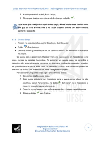 Curso Básico de Revit Architecture 2015 – Modelagem da Informação da Construção
Programa de Educação Tutorial de
Engenharia Civil
Universidade Federal de Santa Catarina
34
5. Arraste para definir a posição da rampa;
6. Clique para finalizar e conclua a edição clicando no botão .
Dica: Para que a rampa não fique muito longa, defina o nível base como o nível
em que se está trabalhando e no nível superior defina um deslocamento
conforme desejado.
5.1.6 Guarda-corpo
 Ribbon: Na aba Arquitetura, painel Circulação, Guarda-corpo;
 Botão: Guarda-corpo;
 Utilidade: Insere guarda-corpos em um caminho definido em elementos hospedeiros
no projeto.
Os guarda-corpos podem ser utilizados livremente ou anexados em hospedeiros como
pisos, rampas ou escadas (corrimãos). Ao adicionar um guarda-corpo, os corrimãos e
balaústres são automaticamente colocados em intervalos igualmente espaçados, e podem
ser posteriormente editados. Além disso, as formas do corrimão e do balaústres podem ser
alteradas de acordo com as famílias de perfis carregadas no projeto.
Para adicionar um guarda corpo siga o procedimento abaixo:
1. Selecione a opção guarda-corpo.
2. Caso queira selecionar um hospedeiro para o guarda-corpo, clique na aba
Modificar, painel Ferramentas, no botão Selecionar novo hospedeiro e
clique no hospedeiro para selecioná-lo.
3. Desenhe o guarda-corpo com as ferramentas disponíveis no painel Desenhar.
4. Clique no botão para finalizar.
 