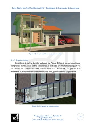 Curso Básico de Revit Architecture 2015 – Modelagem da Informação da Construção
Programa de Educação Tutorial de
Engenharia Civil
Universidade Federal de Santa Catarina
35
Figura 5-10: Grade modelado como guarda-corpo.
5.1.7 Parede Cortina
Um sistema de cortina, também conhecido por Parede Cortina, é um componente que
compreende painéis, eixos cortina e montantes, e pode não ter uma forma retangular. No
uso corrente as paredes cortina são definidas como finas. Usualmente, são paredes com
moldura de alumínio contendo preenchimentos de vidro, painéis de metal ou pedra fina.
Figura 5-11: Exemplo de Parede Cortina.
 
