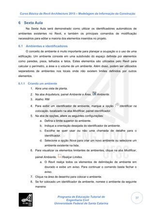 Curso Básico de Revit Architecture 2015 – Modelagem da Informação da Construção
Programa de Educação Tutorial de
Engenharia Civil
Universidade Federal de Santa Catarina
37
6 Sexta Aula
Na Sexta Aula será demonstrado como utilizar os identificadores automáticos de
ambientes existentes no Revit, e também os principais comandos de modificação
necessários para editar a maioria dos elementos inseridos no projeto.
6.1 Ambientes e identificadores
O conceito de ambiente é muito importante para planejar a ocupação e o uso de uma
edificação. Um ambiente consiste em uma subdivisão do espaço definida por elementos
como paredes, pisos, telhados e tetos. Estes elementos são utilizados pelo Revit para
calcular o perímetro, a área e o volume de um ambiente. Além disso, podem ser utilizados
separadores de ambientes nos locais onde não existem limites definidos por outros
elementos.
6.1.1 Criando um ambiente
1. Abra uma vista de planta.
2. Na aba Arquitetura, painel Ambiente e Área, Ambiente.
3. Atalho: RM
4. Para exibir um identificador de ambiente, marque a opção Identificar na
colocação, localizado na aba Modificar, painel Identificador.
5. Na aba de opções, altere as seguintes configurações:
a. Defina o limite superior do ambiente.
b. Indique a orientação desejada do identificador de ambiente.
c. Escolha se quer usar ou não uma chamada de detalhe para o
identificador.
d. Selecione a opção Nova para criar um novo ambiente ou selecione um
ambiente existente na lista.
6. Para visualizar os elementos limitantes de ambientes, clique na aba Modificar,
painel Ambiente, Realçar Limites.
a. O Revit realça todos os elementos de delimitação de ambiente em
dourado e exibe um aviso. Para continuar o comando basta fechar o
aviso.
7. Clique na área de desenho para colocar o ambiente.
8. Se for colocado um identificador de ambiente, nomeie o ambiente da seguinte
maneira:
 