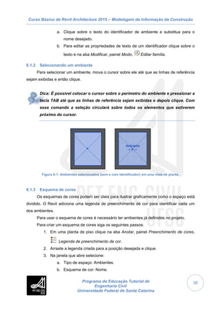 Curso Básico de Revit Architecture 2015 – Modelagem da Informação da Construção
Programa de Educação Tutorial de
Engenharia Civil
Universidade Federal de Santa Catarina
38
a. Clique sobre o texto do identificador de ambiente e substitua para o
nome desejado.
b. Para editar as propriedades de texto de um identificador clique sobre o
texto e na aba Modificar, painel Modo, Editar família.
6.1.2 Selecionando um ambiente
Para selecionar um ambiente, mova o cursor sobre ele até que as linhas de referência
sejam exibidas e então clique.
Dica: É possível colocar o cursor sobre o perímetro do ambiente e pressionar a
tecla TAB até que as linhas de referência sejam exibidas e depois clique. Com
esse comando a seleção circulará sobre todos os elementos que estiverem
próximo do cursor.
Figura 6-1: Ambientes selecionados (sem e com identificador) em uma vista de planta.
6.1.3 Esquema de cores
Os esquemas de cores podem ser úteis para ilustrar graficamente como o espaço está
dividido. O Revit adiciona uma legenda de preenchimento de cor para identificar cada um
dos ambientes.
Para usar o esquema de cores é necessário ter ambientes já definidos no projeto.
Para criar um esquema de cores siga os seguintes passos:
1. Em uma planta de piso clique na aba Anotar, painel Preenchimento de cores,
Legenda de preenchimento de cor.
2. Arraste a legenda criada para a posição desejada e clique.
3. Na janela que abre selecione:
a. Tipo de espaço: Ambientes.
b. Esquema de cor: Nome.
 