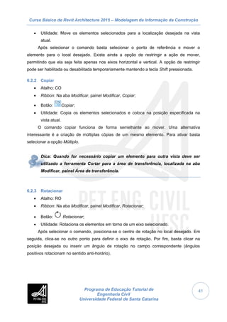 Curso Básico de Revit Architecture 2015 – Modelagem da Informação da Construção
Programa de Educação Tutorial de
Engenharia Civil
Universidade Federal de Santa Catarina
41
 Utilidade: Move os elementos selecionados para a localização desejada na vista
atual.
Após selecionar o comando basta selecionar o ponto de referência e mover o
elemento para o local desejado. Existe ainda a opção de restringir a ação de mover,
permitindo que ela seja feita apenas nos eixos horizontal e vertical. A opção de restringir
pode ser habilitada ou desabilitada temporariamente mantendo a tecla Shift pressionada.
6.2.2 Copiar
 Atalho: CO
 Ribbon: Na aba Modificar, painel Modificar, Copiar;
 Botão: Copiar;
 Utilidade: Copia os elementos selecionados e coloca na posição especificada na
vista atual.
O comando copiar funciona de forma semelhante ao mover. Uma alternativa
interessante é a criação de múltiplas cópias de um mesmo elemento. Para ativar basta
selecionar a opção Múltiplo.
Dica: Quando for necessário copiar um elemento para outra vista deve ser
utilizado a ferramenta Cortar para a área de transferência, localizada na aba
Modificar, painel Área de transferência.
6.2.3 Rotacionar
 Atalho: RO
 Ribbon: Na aba Modificar, painel Modificar, Rotacionar;
 Botão: Rotacionar;
 Utilidade: Rotaciona os elementos em torno de um eixo selecionado.
Após selecionar o comando, posiciona-se o centro de rotação no local desejado. Em
seguida, clica-se no outro ponto para definir o eixo de rotação. Por fim, basta clicar na
posição desejada ou inserir um ângulo de rotação no campo correspondente (ângulos
positivos rotacionam no sentido anti-horário).
 