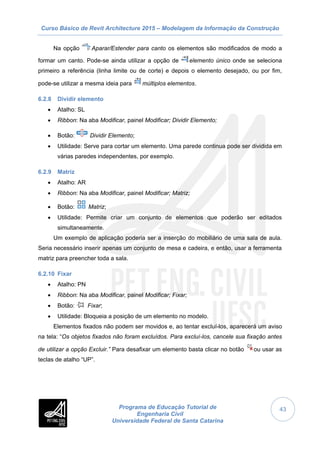 Curso Básico de Revit Architecture 2015 – Modelagem da Informação da Construção
Programa de Educação Tutorial de
Engenharia Civil
Universidade Federal de Santa Catarina
43
Na opção Aparar/Estender para canto os elementos são modificados de modo a
formar um canto. Pode-se ainda utilizar a opção de elemento único onde se seleciona
primeiro a referência (linha limite ou de corte) e depois o elemento desejado, ou por fim,
pode-se utilizar a mesma ideia para múltiplos elementos.
6.2.8 Dividir elemento
 Atalho: SL
 Ribbon: Na aba Modificar, painel Modificar; Dividir Elemento;
 Botão: Dividir Elemento;
 Utilidade: Serve para cortar um elemento. Uma parede continua pode ser dividida em
várias paredes independentes, por exemplo.
6.2.9 Matriz
 Atalho: AR
 Ribbon: Na aba Modificar, painel Modificar; Matriz;
 Botão: Matriz;
 Utilidade: Permite criar um conjunto de elementos que poderão ser editados
simultaneamente.
Um exemplo de aplicação poderia ser a inserção do mobiliário de uma sala de aula.
Seria necessário inserir apenas um conjunto de mesa e cadeira, e então, usar a ferramenta
matriz para preencher toda a sala.
6.2.10 Fixar
 Atalho: PN
 Ribbon: Na aba Modificar, painel Modificar; Fixar;
 Botão: Fixar;
 Utilidade: Bloqueia a posição de um elemento no modelo.
Elementos fixados não podem ser movidos e, ao tentar excluí-los, aparecerá um aviso
na tela: “Os objetos fixados não foram excluídos. Para excluí-los, cancele sua fixação antes
de utilizar a opção Excluir.” Para desafixar um elemento basta clicar no botão ou usar as
teclas de atalho “UP”.
 