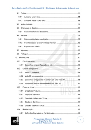 Curso Básico de Revit Architecture 2015 – Modelagem da Informação da Construção
Programa de Educação Tutorial de
Engenharia Civil
Universidade Federal de Santa Catarina
iv
9.1 Folhas...............................................................................................................55
9.1.1 Adicionar uma Folha..................................................................................55
9.1.2 Adicionar vistas a uma folha......................................................................55
9.2 Vistas de Corte .................................................................................................56
9.3 Chamadas de Detalhe......................................................................................57
9.3.1 Criar uma Chamada de detalhe ................................................................58
9.4 Tabelas.............................................................................................................58
9.4.1 Criar uma tabela ou quantidade ................................................................59
9.4.2 Criar tabelas de levantamento de materiais ..............................................59
9.4.3 Exportar uma tabela ..................................................................................60
9.5 Viewports..........................................................................................................60
9.6 Plotagem...........................................................................................................61
10 Décima Aula.........................................................................................................62
10.1 Estudos solares.............................................................................................62
10.1.1 Especificar uma configuração do sol........................................................63
10.2 Criando perspectivas ....................................................................................64
10.2.1 Vista 3D ortogonal....................................................................................64
10.2.2 Vista 3D em perspectiva ..........................................................................64
10.2.3 Especificar uma posição da câmera em uma vista 3D ............................65
10.2.4 Modificar a posição da câmera em uma vista 3D ....................................65
10.3 Percurso virtual .............................................................................................66
10.3.1 Criação do Percurso.................................................................................66
10.3.2 Edição do Percurso..................................................................................66
10.3.3 Resultado do Percurso Virtual..................................................................66
10.3.4 Edição do Caminho..................................................................................67
10.3.5 Exportar o caminho virtual........................................................................67
10.4 Renderização................................................................................................68
10.4.1 Definir Configurações de Renderização...................................................68
 
