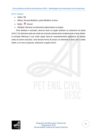 Curso Básico de Revit Architecture 2015 – Modelagem da Informação da Construção
Programa de Educação Tutorial de
Engenharia Civil
Universidade Federal de Santa Catarina
44
6.2.11 Excluir
 Atalho: DE
 Ribbon: Na aba Modificar, painel Modificar; Excluir;
 Botão: Excluir;
 Utilidade: Remover os elementos selecionados no projeto.
Para desfazer a exclusão, deve-se clicar na opção desfazer ou pressionar as teclas
Ctrl+Z. Um elemento pode ser ainda ser excluído pressionando simplesmente a tecla Delete.
A principal diferença é que nesta opção deve-se necessariamente selecionar os objetos
antes de serem excluídos. Uma terceira forma de excluir um elemento é clicar com o botão
direito, e no menu suspenso, selecionar a opção Excluir.
 