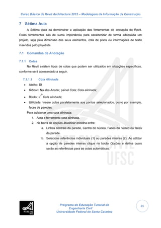 Curso Básico de Revit Architecture 2015 – Modelagem da Informação da Construção
Programa de Educação Tutorial de
Engenharia Civil
Universidade Federal de Santa Catarina
45
7 Sétima Aula
A Sétima Aula irá demonstrar a aplicação das ferramentas de anotação do Revit.
Estas ferramentas são de suma importância para caracterizar de forma adequada um
projeto, seja pela dimensão dos seus elementos, cota de pisos ou informações de texto
inseridas pelo projetista.
7.1 Comandos de Anotação
7.1.1 Cotas
No Revit existem tipos de cotas que podem ser utilizados em situações específicas,
conforme será apresentado a seguir.
7.1.1.1 Cota Alinhada
 Atalho: DI
 Ribbon: Na aba Anotar, painel Cota; Cota alinhada;
 Botão: Cota alinhada;
 Utilidade: Insere cotas paralelamente aos pontos selecionados, como por exemplo,
faces de paredes.
Para adicionar uma cota alinhada:
1. Abra a ferramenta cota alinhada.
2. Na barra de opções Modificar encolha entre:
a. Linhas centrais da parede, Centro do núcleo, Faces do núcleo ou faces
da parede.
b. Selecione referências individuais (1) ou paredes inteiras (2). Ao utilizar
a opção de paredes inteiras clique no botão Opções e defina quais
serão as referências para as cotas automáticas.
 